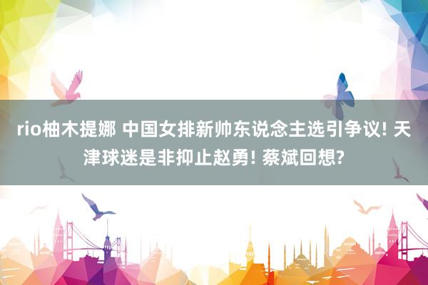rio柚木提娜 中国女排新帅东说念主选引争议! 天津球迷是非抑止赵勇! 蔡斌回想?