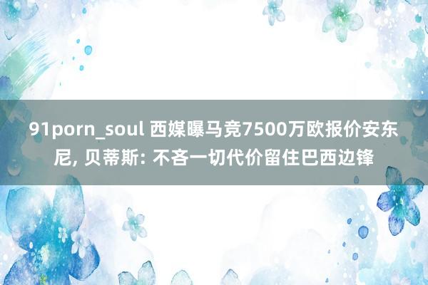 91porn_soul 西媒曝马竞7500万欧报价安东尼， 贝蒂斯: 不吝一切代价留住巴西边锋