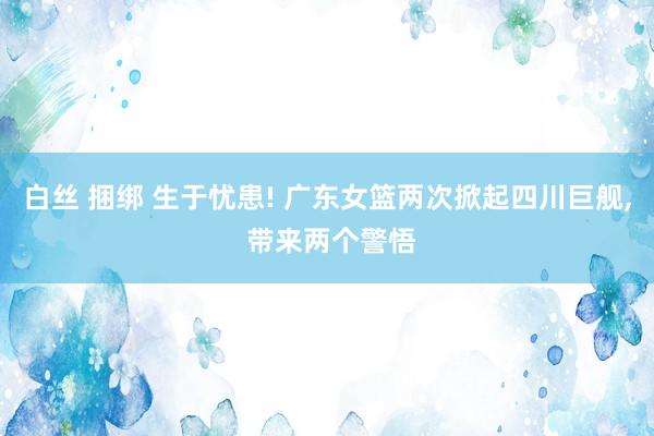 白丝 捆绑 生于忧患! 广东女篮两次掀起四川巨舰， 带来两个警悟