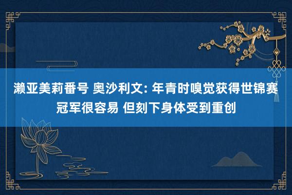 濑亚美莉番号 奥沙利文: 年青时嗅觉获得世锦赛冠军很容易 但刻下身体受到重创