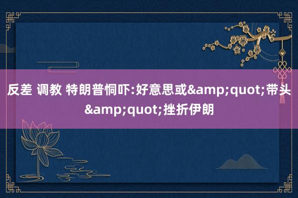 反差 调教 特朗普恫吓:好意思或&quot;带头&quot;挫折伊朗
