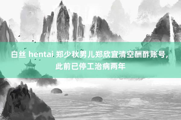 白丝 hentai 郑少秋男儿郑欣宜清空酬酢账号， 此前已停工治病两年