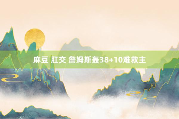 麻豆 肛交 詹姆斯轰38+10难救主