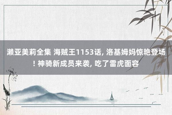 濑亚美莉全集 海贼王1153话， 洛基姆妈惊艳登场! 神骑新成员来袭， 吃了雷虎面容