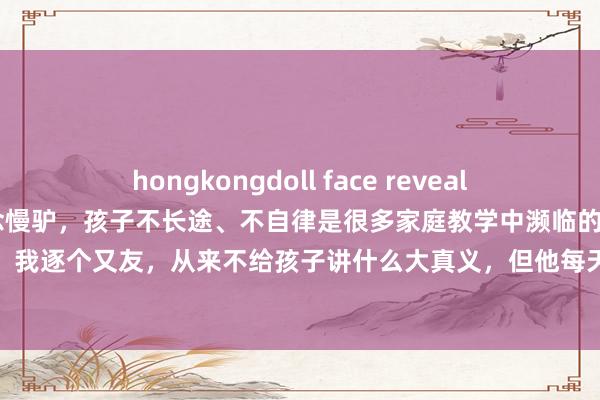 hongkongdoll face reveal 妙妈陪读家:别让孩子作念慢驴,孩子不长途、不自律是很多家庭教学中濒临的问题,但自律能力并非天生。我逐个又友,从来不给孩子讲什么大真义,但他每天齐会给孩子讲一个小故事,然后让孩子从故事中去体会。正所谓...