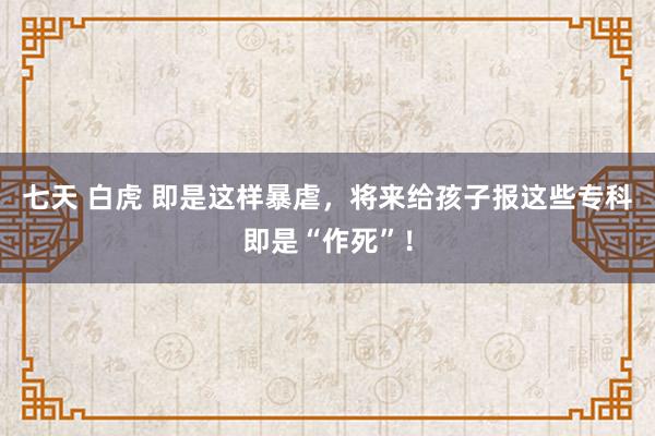 七天 白虎 即是这样暴虐，将来给孩子报这些专科即是“作死”！