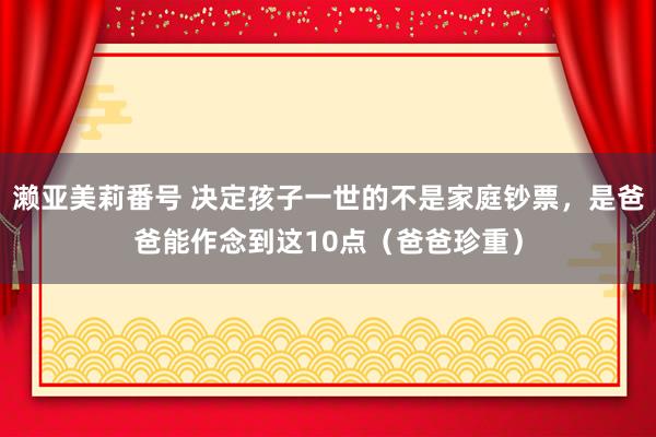 濑亚美莉番号 决定孩子一世的不是家庭钞票，是爸爸能作念到这10点（爸爸珍重）