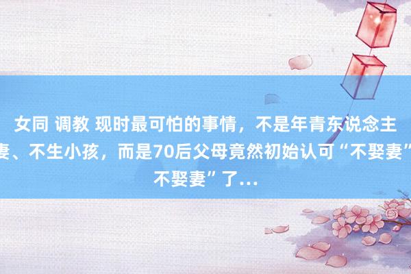 女同 调教 现时最可怕的事情，不是年青东说念主不娶妻、不生小孩，而是70后父母竟然初始认可“不娶妻”了…