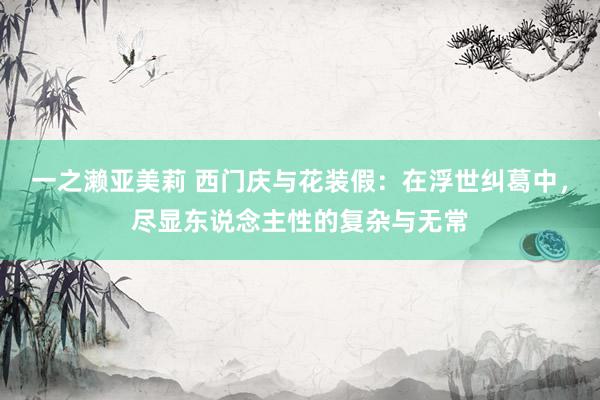 一之濑亚美莉 西门庆与花装假：在浮世纠葛中，尽显东说念主性的复杂与无常