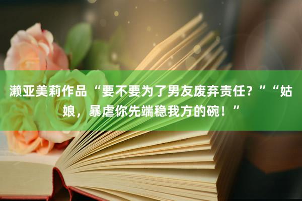 濑亚美莉作品 “要不要为了男友废弃责任？”“姑娘，暴虐你先端稳我方的碗！”