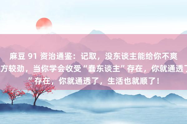麻豆 91 资治通鉴：记取，没东谈主能给你不爽，都是你我方和我方较劲，当你学会收受“蠢东谈主”存在，你就通透了，生活也就顺了！