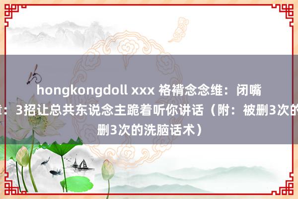 hongkongdoll xxx 袼褙念念维:闭嘴就能赢规章:3招让总共东说念主跪着听你讲话(附:被删3次的洗脑话术)
