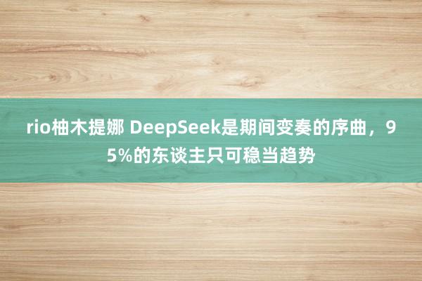 rio柚木提娜 DeepSeek是期间变奏的序曲，95%的东谈主只可稳当趋势