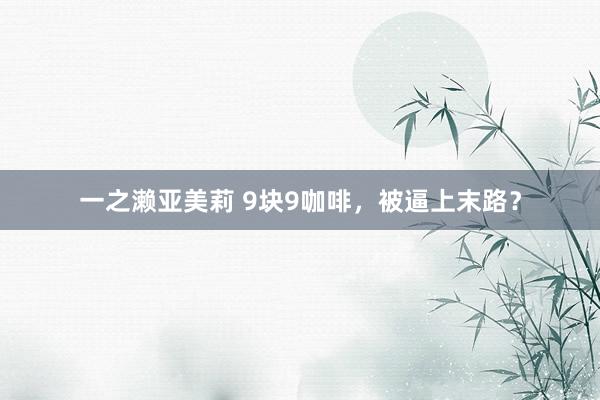 一之濑亚美莉 9块9咖啡，被逼上末路？