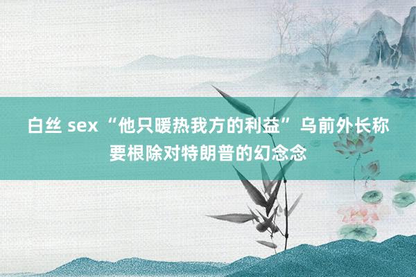 白丝 sex “他只暖热我方的利益” 乌前外长称要根除对特朗普的幻念念